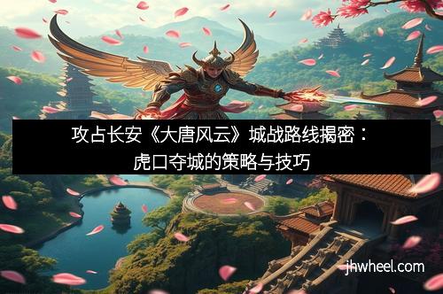 攻占长安《大唐风云》城战路线揭密：虎口夺城的策略与技巧