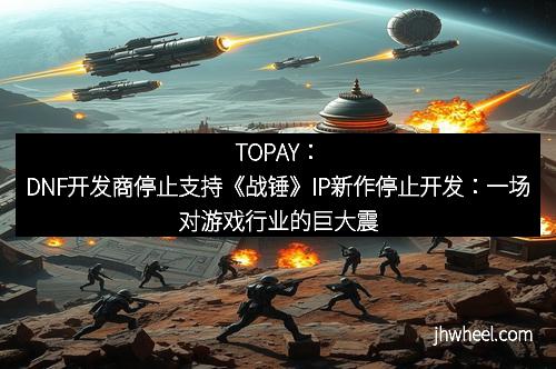 TOPAY：DNF开发商停止支持《战锤》IP新作停止开发：一场对游戏行业的巨大震动